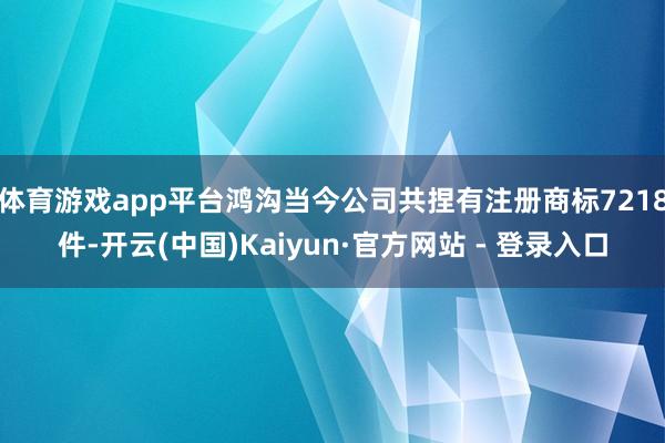 体育游戏app平台鸿沟当今公司共捏有注册商标7218件-开云(中国)Kaiyun·官方网站 - 登录入口