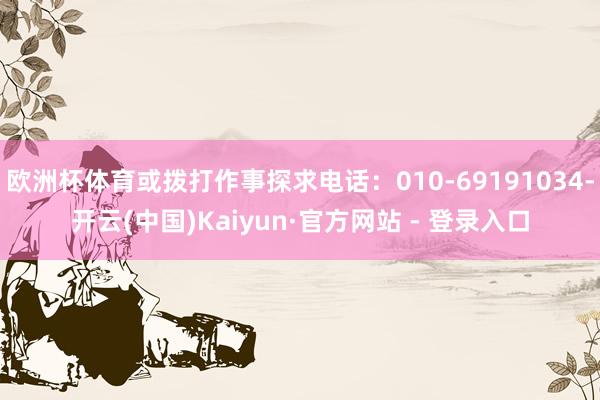 欧洲杯体育或拨打作事探求电话:010-69191034-开云(中国)Kaiyun·官方网站 - 登录入口