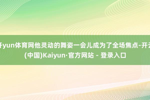 开yun体育网他灵动的舞姿一会儿成为了全场焦点-开云(中国)Kaiyun·官方网站 - 登录入口