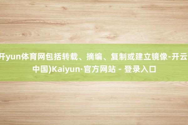开yun体育网包括转载、摘编、复制或建立镜像-开云(中国)Kaiyun·官方网站 - 登录入口