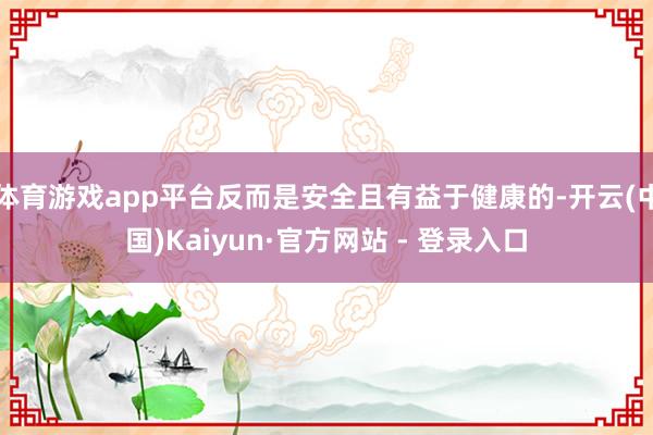 体育游戏app平台反而是安全且有益于健康的-开云(中国)Kaiyun·官方网站 - 登录入口