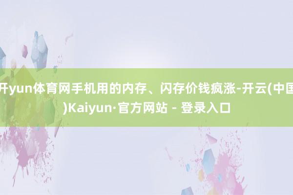 开yun体育网手机用的内存、闪存价钱疯涨-开云(中国)Kaiyun·官方网站 - 登录入口