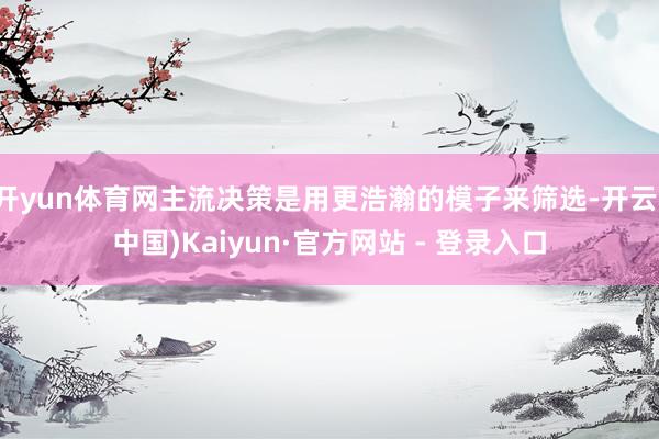 开yun体育网主流决策是用更浩瀚的模子来筛选-开云(中国)Kaiyun·官方网站 - 登录入口