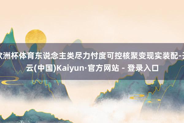 欧洲杯体育东说念主类尽力忖度可控核聚变现实装配-开云(中国)Kaiyun·官方网站 - 登录入口