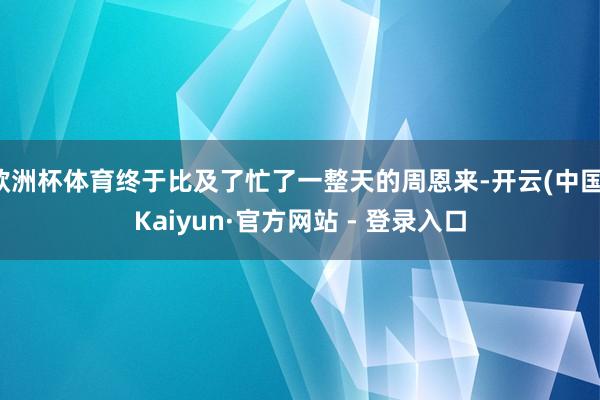 欧洲杯体育终于比及了忙了一整天的周恩来-开云(中国)Kaiyun·官方网站 - 登录入口