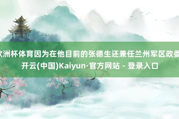 欧洲杯体育因为在他目前的张德生还兼任兰州军区政委-开云(中国)Kaiyun·官方网站 - 登录入口