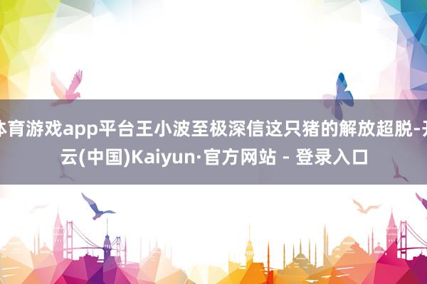 体育游戏app平台王小波至极深信这只猪的解放超脱-开云(中国)Kaiyun·官方网站 - 登录入口