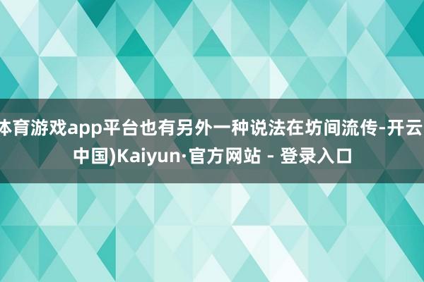 体育游戏app平台也有另外一种说法在坊间流传-开云(中国)Kaiyun·官方网站 - 登录入口