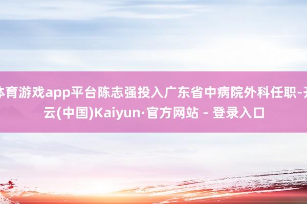 体育游戏app平台陈志强投入广东省中病院外科任职-开云(中国)Kaiyun·官方网站 - 登录入口