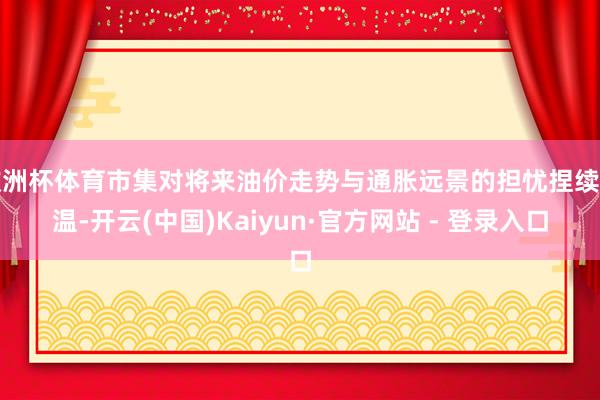 欧洲杯体育市集对将来油价走势与通胀远景的担忧捏续升温-开云(中国)Kaiyun·官方网站 - 登录入口