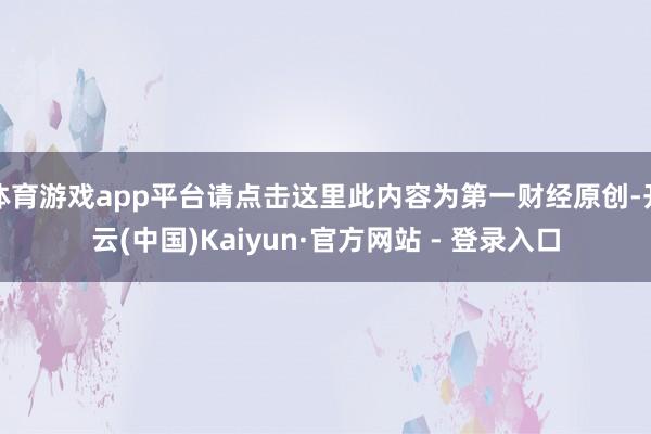 体育游戏app平台请点击这里此内容为第一财经原创-开云(中国)Kaiyun·官方网站 - 登录入口