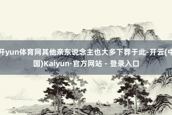 开yun体育网其他亲东说念主也大多下葬于此-开云(中国)Kaiyun·官方网站 - 登录入口