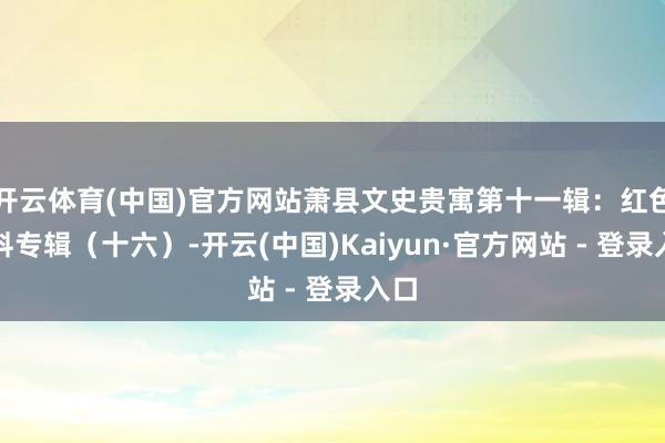 开云体育(中国)官方网站萧县文史贵寓第十一辑：红色史料专辑（十六）-开云(中国)Kaiyun·官方网站 - 登录入口