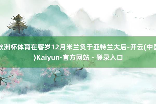 欧洲杯体育在客岁12月米兰负于亚特兰大后-开云(中国)Kaiyun·官方网站 - 登录入口