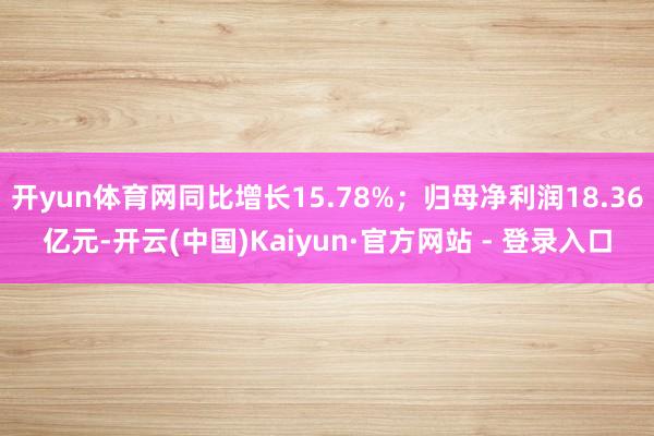 开yun体育网同比增长15.78%；归母净利润18.36亿元-开云(中国)Kaiyun·官方网站 - 登录入口