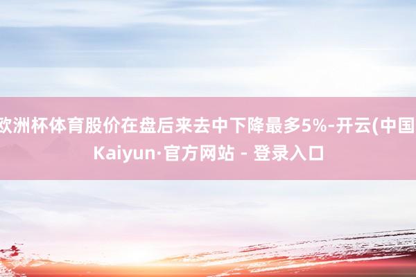 欧洲杯体育股价在盘后来去中下降最多5%-开云(中国)Kaiyun·官方网站 - 登录入口