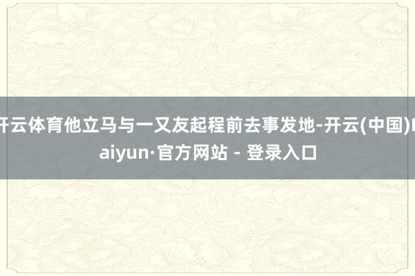 开云体育他立马与一又友起程前去事发地-开云(中国)Kaiyun·官方网站 - 登录入口