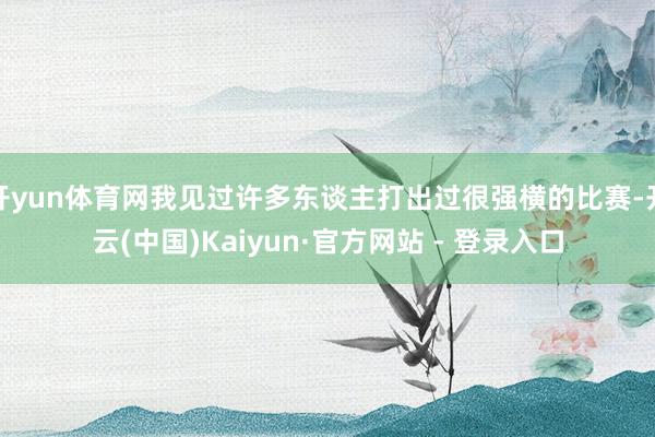 开yun体育网我见过许多东谈主打出过很强横的比赛-开云(中国)Kaiyun·官方网站 - 登录入口