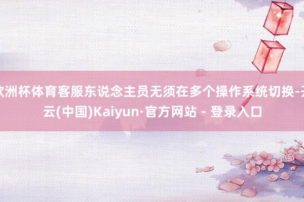 欧洲杯体育客服东说念主员无须在多个操作系统切换-开云(中国)Kaiyun·官方网站 - 登录入口