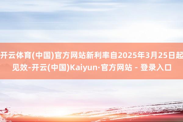 开云体育(中国)官方网站新利率自2025年3月25日起见效-开云(中国)Kaiyun·官方网站 - 登录入口