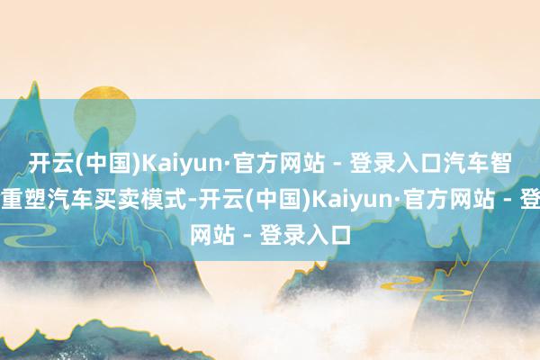 开云(中国)Kaiyun·官方网站 - 登录入口汽车智能化将重塑汽车买卖模式-开云(中国)Kaiyun·官方网站 - 登录入口
