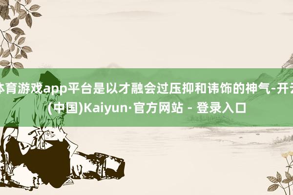 体育游戏app平台是以才融会过压抑和讳饰的神气-开云(中国)Kaiyun·官方网站 - 登录入口