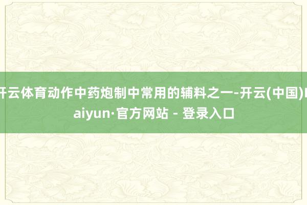 开云体育动作中药炮制中常用的辅料之一-开云(中国)Kaiyun·官方网站 - 登录入口