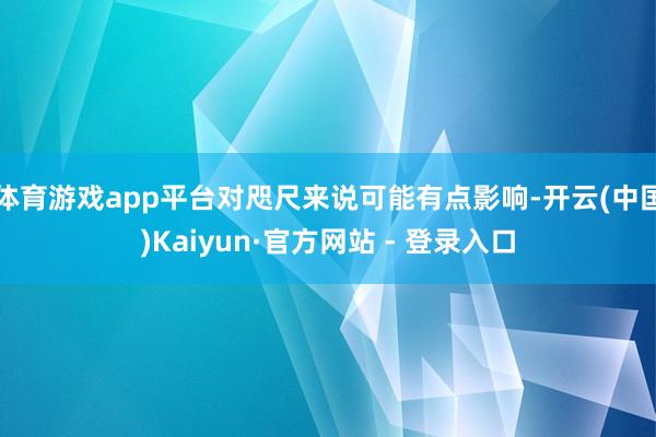 体育游戏app平台对咫尺来说可能有点影响-开云(中国)Kaiyun·官方网站 - 登录入口