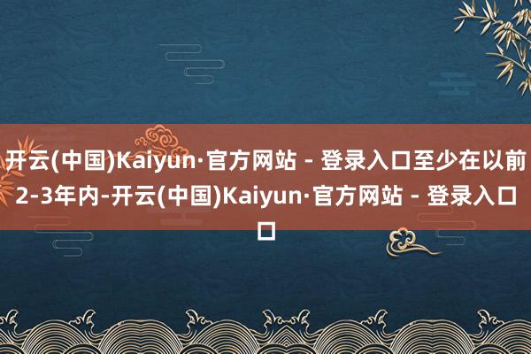 开云(中国)Kaiyun·官方网站 - 登录入口至少在以前2-3年内-开云(中国)Kaiyun·官方网站 - 登录入口
