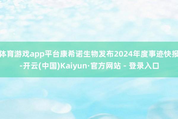 体育游戏app平台康希诺生物发布2024年度事迹快报-开云(中国)Kaiyun·官方网站 - 登录入口