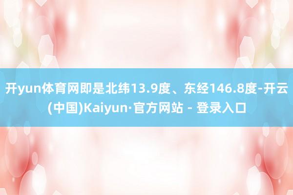 开yun体育网即是北纬13.9度、东经146.8度-开云(中国)Kaiyun·官方网站 - 登录入口