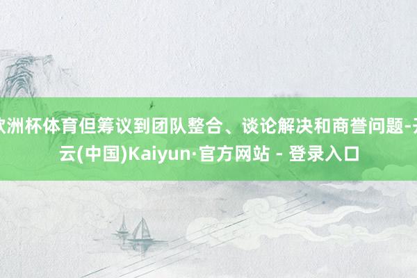 欧洲杯体育但筹议到团队整合、谈论解决和商誉问题-开云(中国)Kaiyun·官方网站 - 登录入口