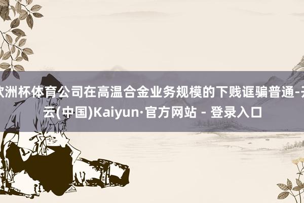 欧洲杯体育公司在高温合金业务规模的下贱诓骗普通-开云(中国)Kaiyun·官方网站 - 登录入口