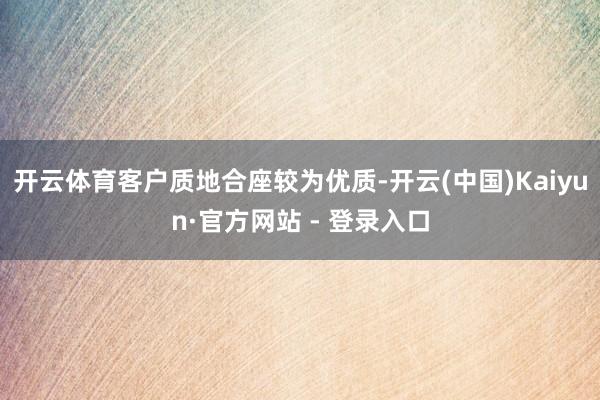 开云体育客户质地合座较为优质-开云(中国)Kaiyun·官方网站 - 登录入口