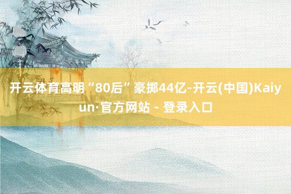 开云体育高明“80后”豪掷44亿-开云(中国)Kaiyun·官方网站 - 登录入口
