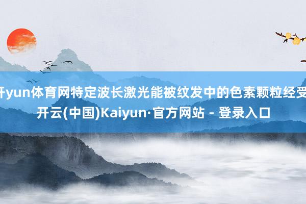 开yun体育网特定波长激光能被纹发中的色素颗粒经受-开云(中国)Kaiyun·官方网站 - 登录入口