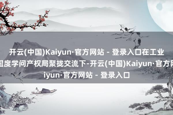 开云(中国)Kaiyun·官方网站 - 登录入口在工业和信息化部、国度学问产权局聚拢交流下-开云(中国)Kaiyun·官方网站 - 登录入口