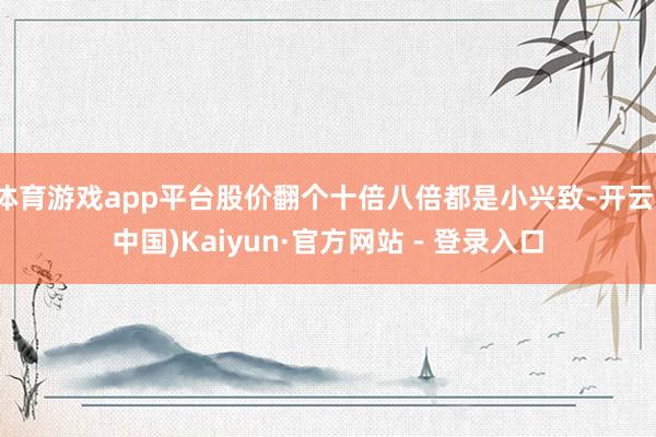 体育游戏app平台股价翻个十倍八倍都是小兴致-开云(中国)Kaiyun·官方网站 - 登录入口