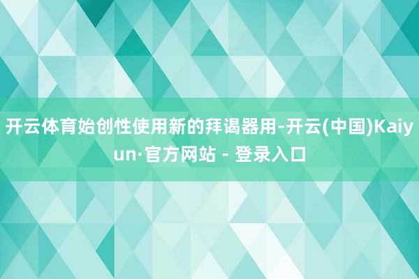 开云体育始创性使用新的拜谒器用-开云(中国)Kaiyun·官方网站 - 登录入口