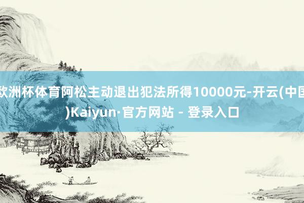 欧洲杯体育阿松主动退出犯法所得10000元-开云(中国)Kaiyun·官方网站 - 登录入口