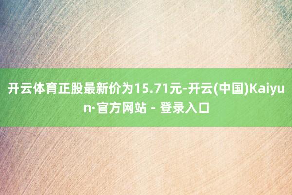 开云体育正股最新价为15.71元-开云(中国)Kaiyun·官方网站 - 登录入口
