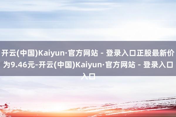 开云(中国)Kaiyun·官方网站 - 登录入口正股最新价为9.46元-开云(中国)Kaiyun·官方网站 - 登录入口