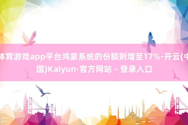 体育游戏app平台鸿蒙系统的份额则增至17%-开云(中国)Kaiyun·官方网站 - 登录入口
