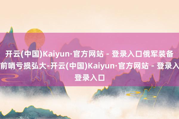 开云(中国)Kaiyun·官方网站 - 登录入口俄军装备在前哨亏损弘大-开云(中国)Kaiyun·官方网站 - 登录入口