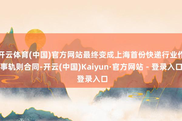开云体育(中国)官方网站最终变成上海首份快递行业作事轨则合同-开云(中国)Kaiyun·官方网站 - 登录入口