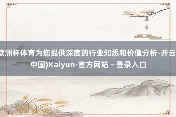 欧洲杯体育为您提供深度的行业知悉和价值分析-开云(中国)Kaiyun·官方网站 - 登录入口