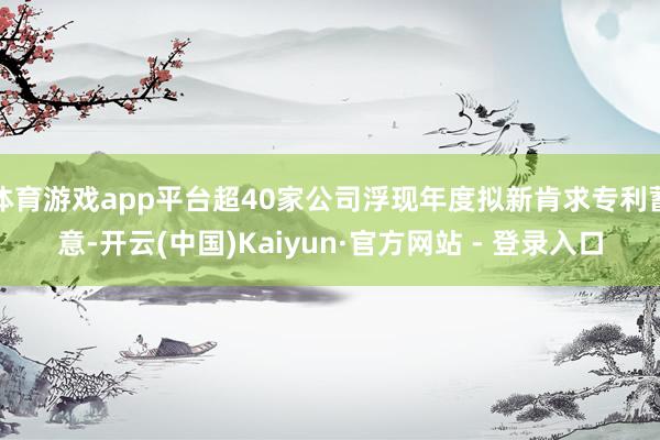 体育游戏app平台超40家公司浮现年度拟新肯求专利蓄意-开云(中国)Kaiyun·官方网站 - 登录入口