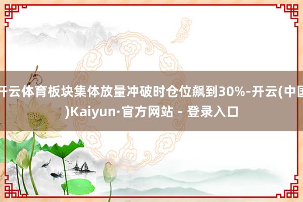 开云体育板块集体放量冲破时仓位飙到30%-开云(中国)Kaiyun·官方网站 - 登录入口