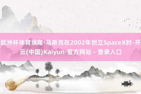 欧洲杯体育埃隆·马斯克在2002年创立SpaceX时-开云(中国)Kaiyun·官方网站 - 登录入口