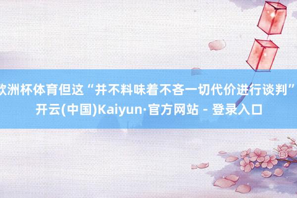 欧洲杯体育但这“并不料味着不吝一切代价进行谈判”-开云(中国)Kaiyun·官方网站 - 登录入口
